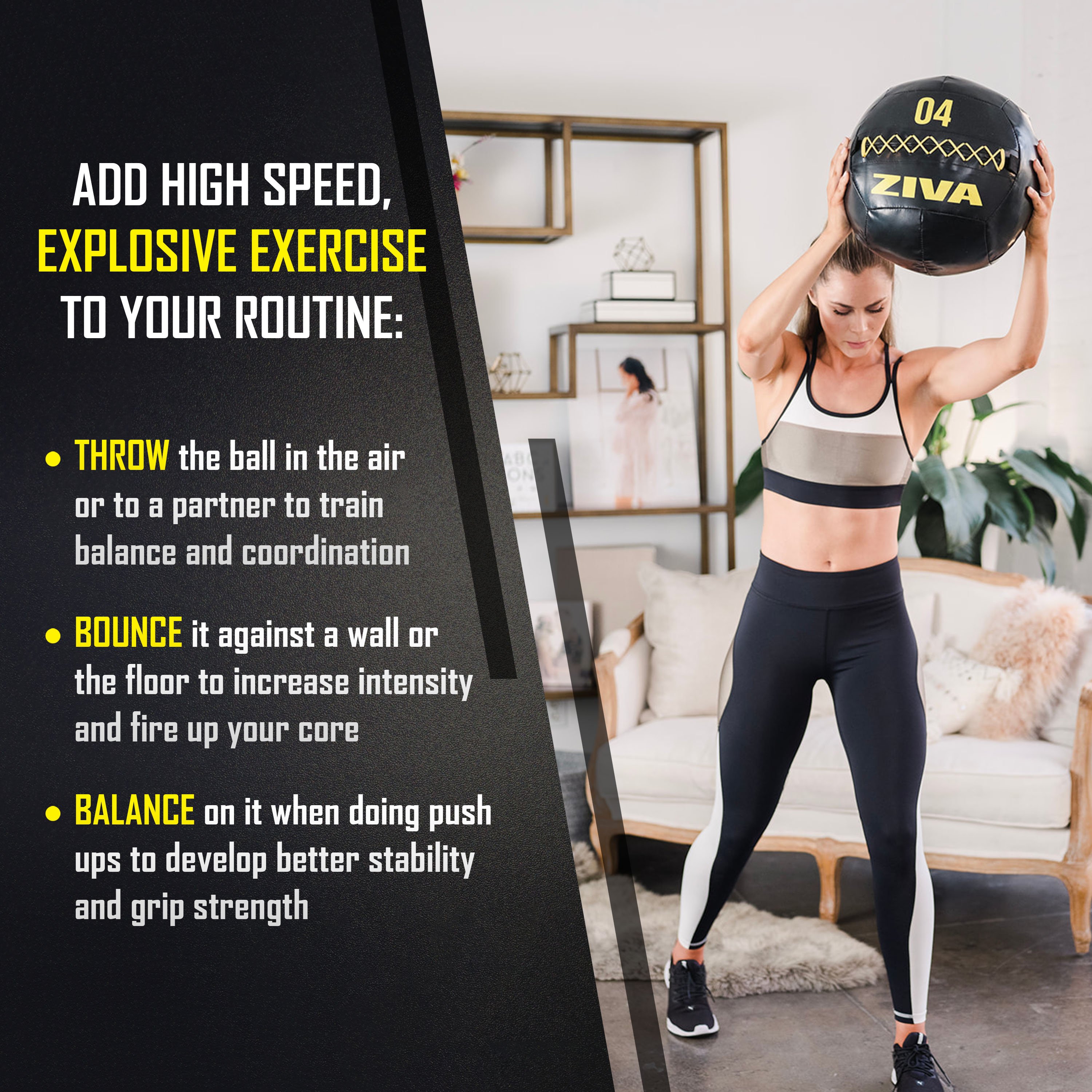 Add high speed, explosive exercise to your routine: throw the ball in the air or to a partner to train balance and coordination. Bounce it against a wall or the floor to increase intensity and fire up your core. Balance on it when doing push ups to develop better stability and grip strength.