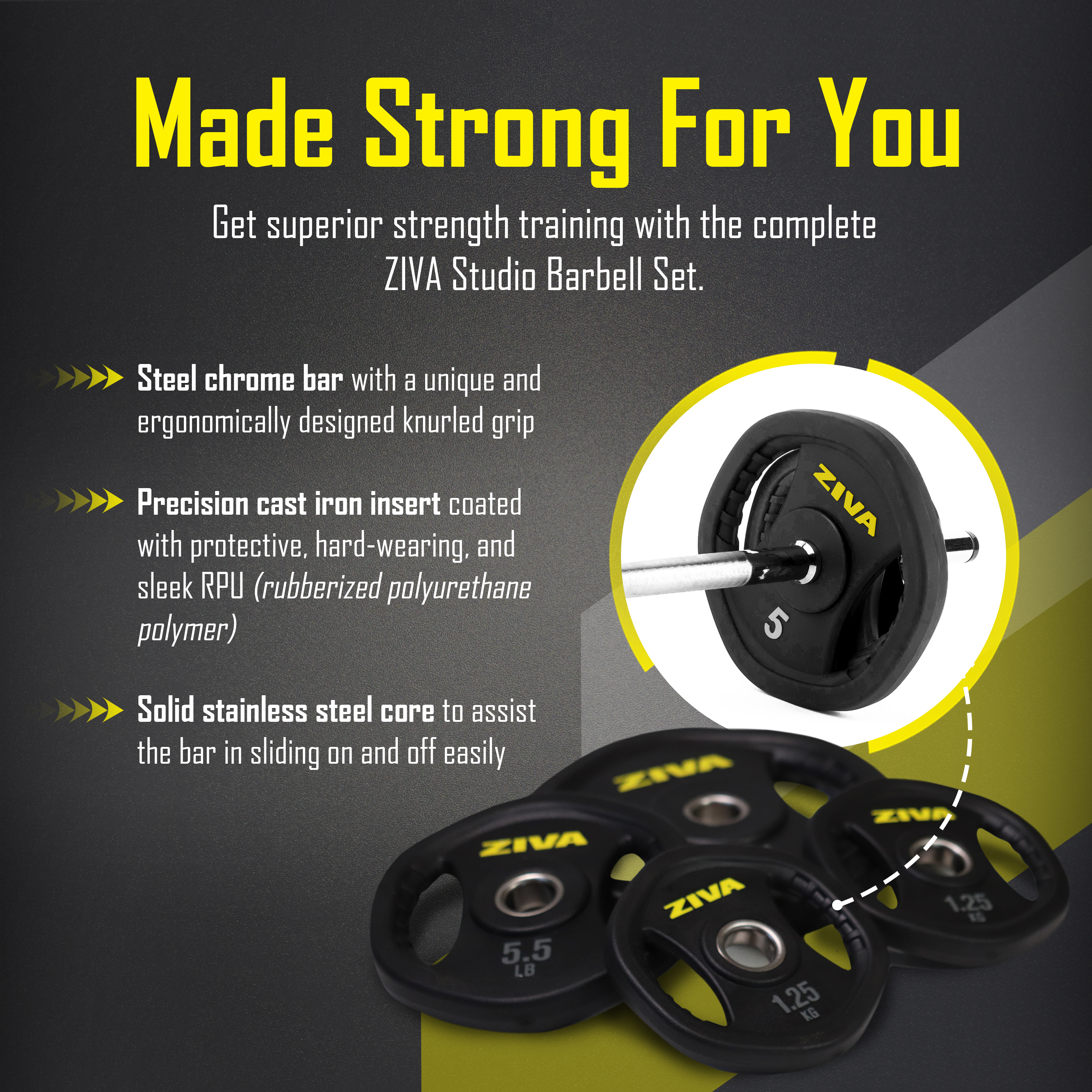 Made strong for you. Get superior strength training with the complete ZIVA studio barbell set. Steel chrome bar with a unique and ergonomically designed knurled grip. Precision cast iron insert coated with protective, hard-wearing, and sleek RPU (rubberized polyurethane polymer.) Solid stainless steel core to assist the bar in sliding on and off easily.